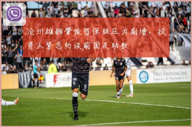 沧州雄狮肇俊哲保级压力剧增,投资人紧急约谈前国足助教