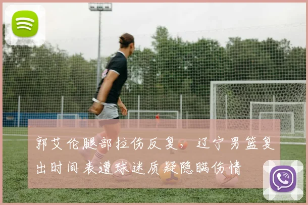 郭艾伦腿部拉伤反复,辽宁男篮复出时间表遭球迷质疑隐瞒伤情