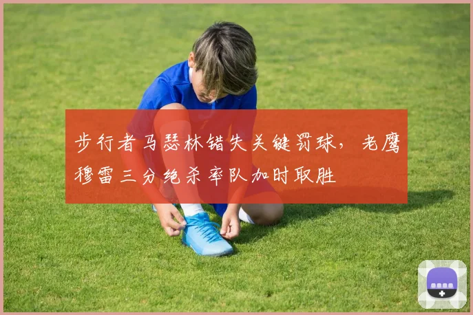 步行者马瑟林错失关键罚球，老鹰穆雷三分绝杀率队加时取胜