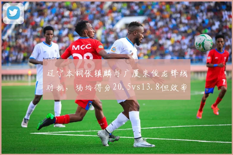 辽宁本钢张镇麟与广厦朱俊龙锋线对抗,场均得分20.5vs13.8但效率值相近